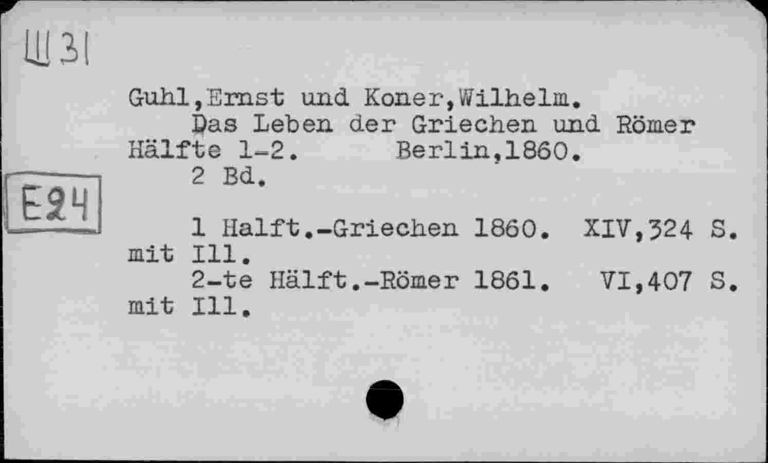 ﻿ЩЗІ
Guhl,Ernst und Koner,Wilhelm.
©as Leben der Griechen und Römer Hälfte 1-2. Berlin,1860.
2 Bd.
1 Halft.-Griechen 1860. XIV,524 S mit Ill.
2-te Hälft.-Römer 1861. VI,407 S mit Ill.